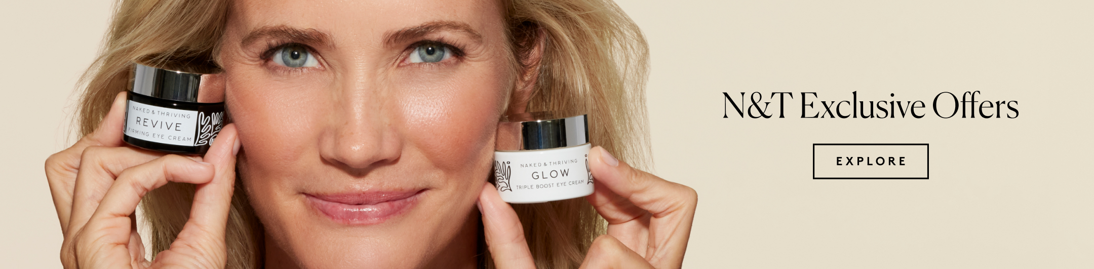 ```html
<img src="image.jpg" alt="Person holding two jars of Naked & Thriving skincare products; Revive Firming Eye Cream and Glow Triple Boost Eye Cream. Text reads 'N&T Exclusive Offers' with an 'Explore' button." />
```
